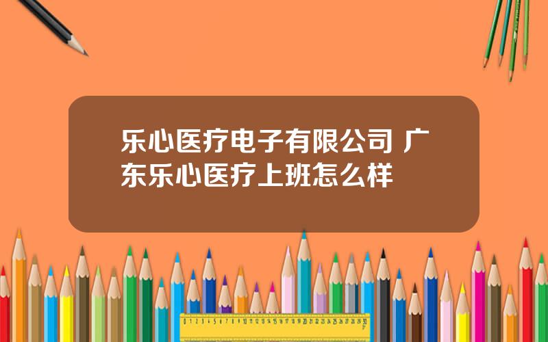 乐心医疗电子有限公司 广东乐心医疗上班怎么样